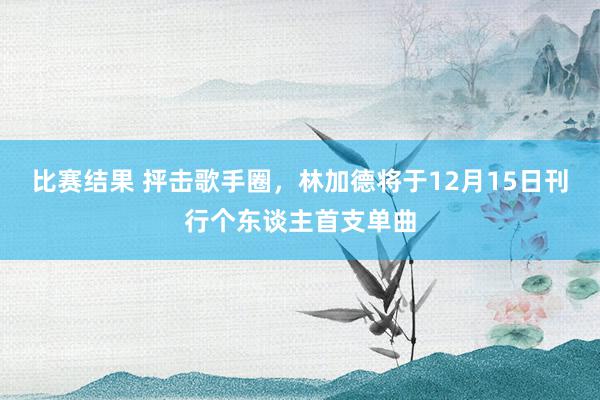 比赛结果 抨击歌手圈，林加德将于12月15日刊行个东谈主首支单曲