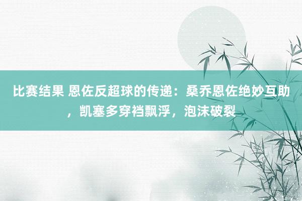 比赛结果 恩佐反超球的传递：桑乔恩佐绝妙互助，凯塞多穿裆飘浮，泡沫破裂