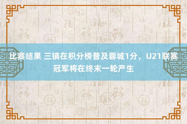 比赛结果 三镇在积分榜普及蓉城1分，U21联赛冠军将在终末一轮产生