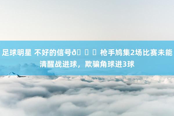 足球明星 不好的信号😕枪手鸠集2场比赛未能清醒战进球，欺骗角球进3球