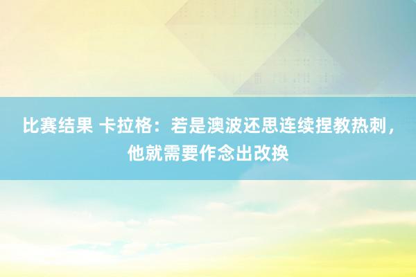 比赛结果 卡拉格：若是澳波还思连续捏教热刺，他就需要作念出改换