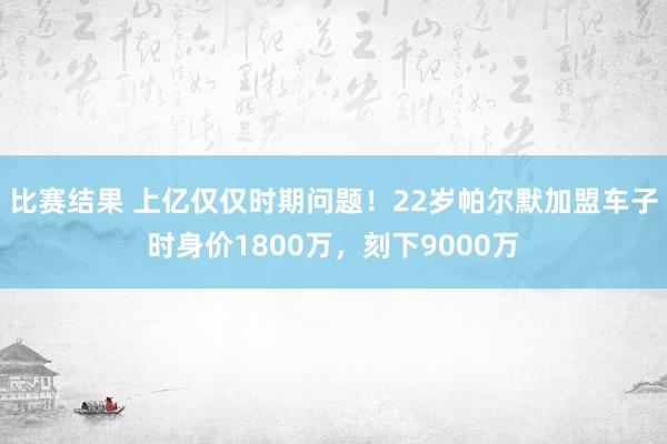 比赛结果 上亿仅仅时期问题！22岁帕尔默加盟车子时身价1800万，刻下9000万