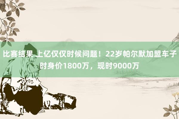 比赛结果 上亿仅仅时候问题！22岁帕尔默加盟车子时身价1800万，现时9000万