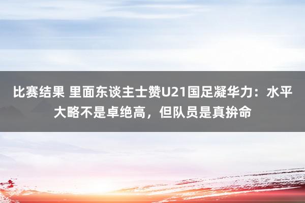 比赛结果 里面东谈主士赞U21国足凝华力：水平大略不是卓绝高，但队员是真拚命