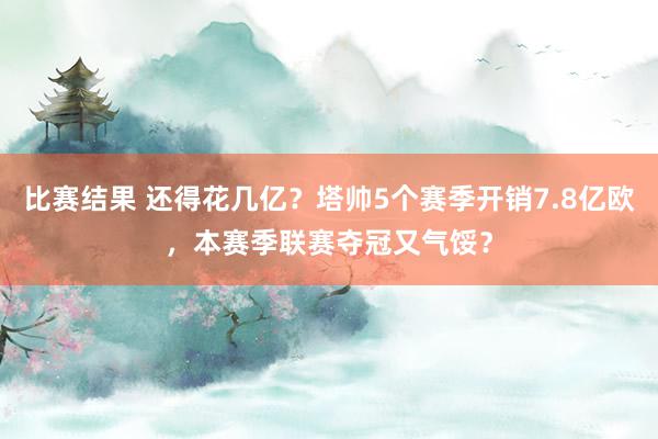 比赛结果 还得花几亿？塔帅5个赛季开销7.8亿欧，本赛季联赛夺冠又气馁？