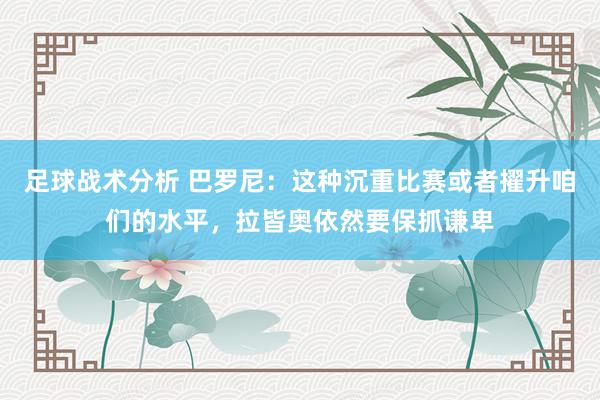 足球战术分析 巴罗尼：这种沉重比赛或者擢升咱们的水平，拉皆奥依然要保抓谦卑