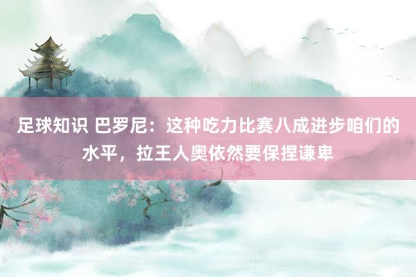 足球知识 巴罗尼：这种吃力比赛八成进步咱们的水平，拉王人奥依然要保捏谦卑