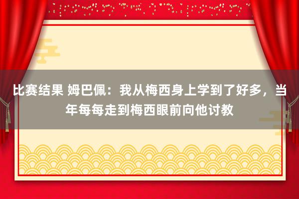 比赛结果 姆巴佩：我从梅西身上学到了好多，当年每每走到梅西眼前向他讨教