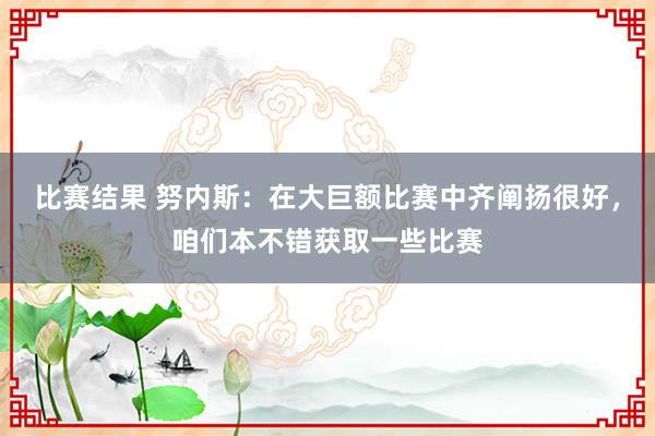 比赛结果 努内斯：在大巨额比赛中齐阐扬很好，咱们本不错获取一些比赛