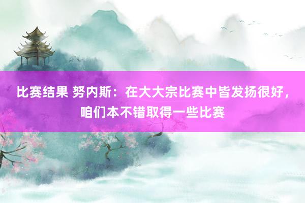 比赛结果 努内斯：在大大宗比赛中皆发扬很好，咱们本不错取得一些比赛