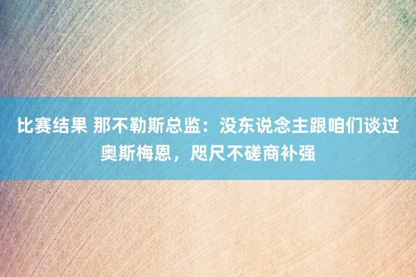 比赛结果 那不勒斯总监：没东说念主跟咱们谈过奥斯梅恩，咫尺不磋商补强