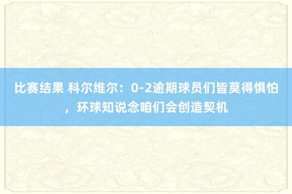 比赛结果 科尔维尔：0-2逾期球员们皆莫得惧怕，环球知说念咱们会创造契机