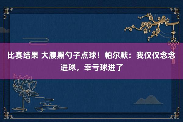 比赛结果 大腹黑勺子点球！帕尔默：我仅仅念念进球，幸亏球进了