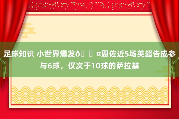 足球知识 小世界爆发😤恩佐近5场英超告成参与6球，仅次于10球的萨拉赫