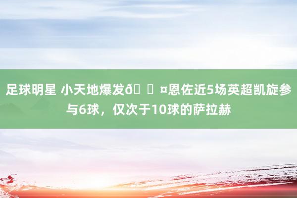 足球明星 小天地爆发😤恩佐近5场英超凯旋参与6球，仅次于10球的萨拉赫