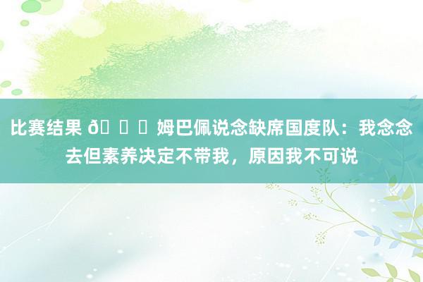 比赛结果 👀姆巴佩说念缺席国度队：我念念去但素养决定不带我，原因我不可说