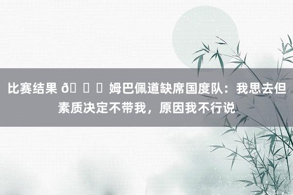 比赛结果 👀姆巴佩道缺席国度队：我思去但素质决定不带我，原因我不行说