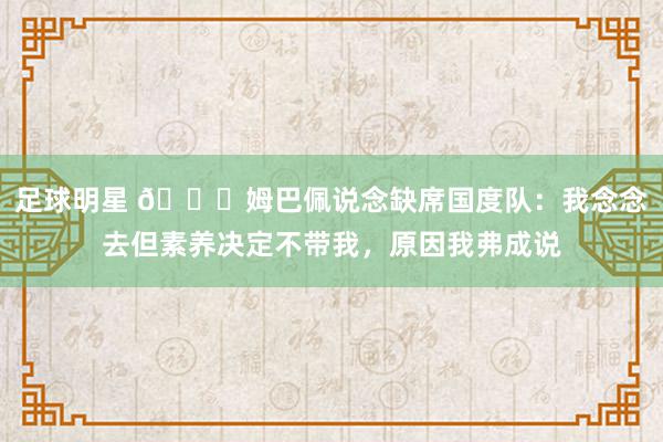 足球明星 👀姆巴佩说念缺席国度队：我念念去但素养决定不带我，原因我弗成说