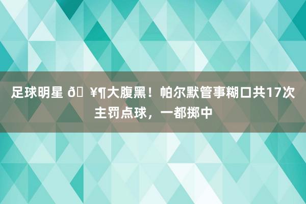 足球明星 🥶大腹黑！帕尔默管事糊口共17次主罚点球，一都掷中