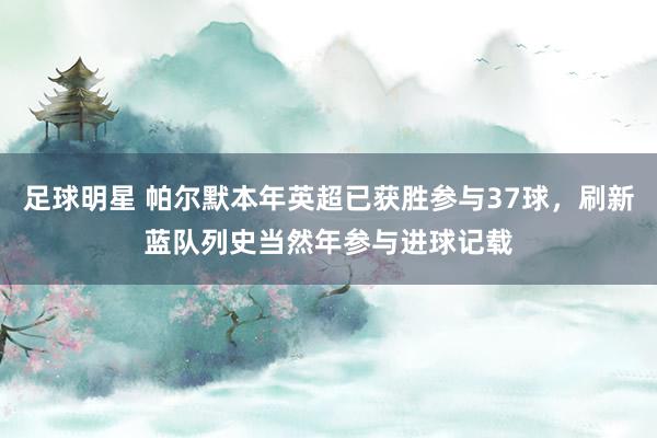 足球明星 帕尔默本年英超已获胜参与37球，刷新蓝队列史当然年参与进球记载