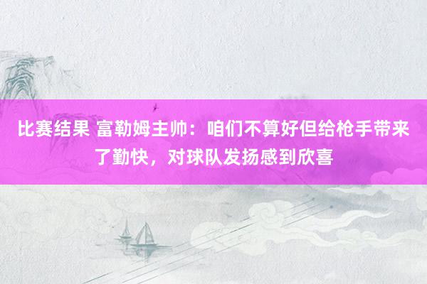 比赛结果 富勒姆主帅：咱们不算好但给枪手带来了勤快，对球队发扬感到欣喜