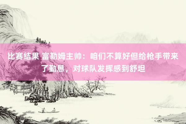 比赛结果 富勒姆主帅：咱们不算好但给枪手带来了勤恳，对球队发挥感到舒坦