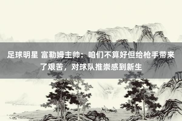 足球明星 富勒姆主帅：咱们不算好但给枪手带来了艰苦，对球队推崇感到新生