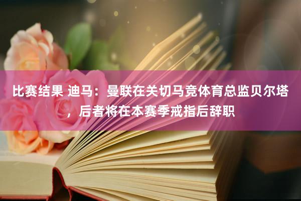 比赛结果 迪马：曼联在关切马竞体育总监贝尔塔，后者将在本赛季戒指后辞职