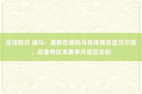 足球知识 迪马：曼联在缓和马竞体育总监贝尔塔，后者将在本赛季斥逐后去职