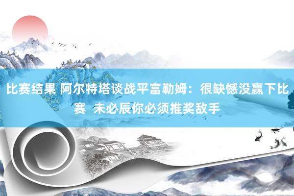 比赛结果 阿尔特塔谈战平富勒姆：很缺憾没赢下比赛  未必辰你必须推奖敌手