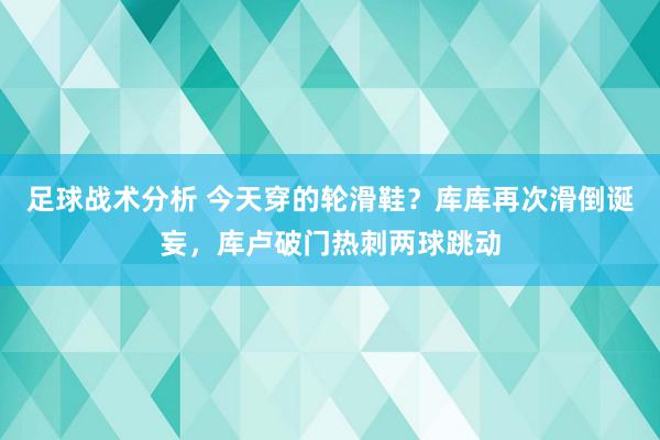 足球战术分析 今天穿的轮滑鞋？库库再次滑倒诞妄，库卢破门热刺两球跳动