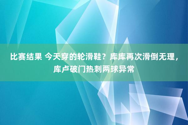 比赛结果 今天穿的轮滑鞋？库库再次滑倒无理，库卢破门热刺两球异常