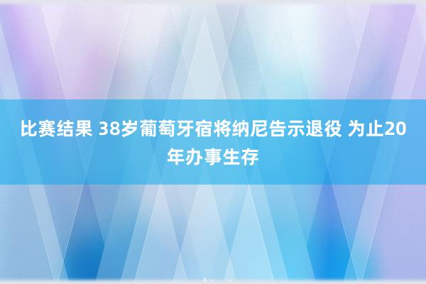 比赛结果 38岁葡萄牙宿将纳尼告示退役 为止20年办事生存