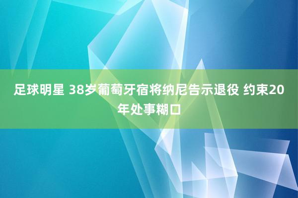 足球明星 38岁葡萄牙宿将纳尼告示退役 约束20年处事糊口