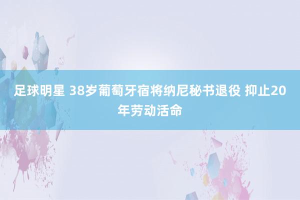 足球明星 38岁葡萄牙宿将纳尼秘书退役 抑止20年劳动活命