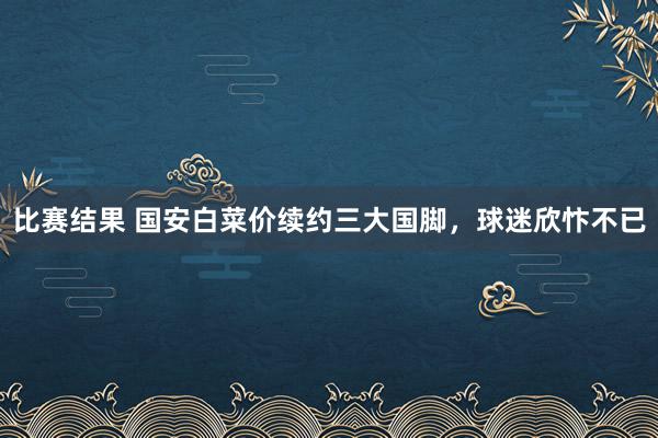 比赛结果 国安白菜价续约三大国脚，球迷欣忭不已