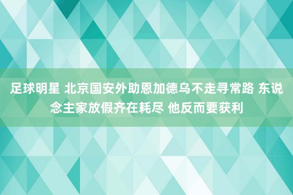 足球明星 北京国安外助恩加德乌不走寻常路 东说念主家放假齐在耗尽 他反而要获利