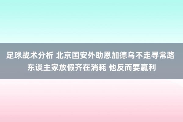 足球战术分析 北京国安外助恩加德乌不走寻常路 东谈主家放假齐在消耗 他反而要赢利