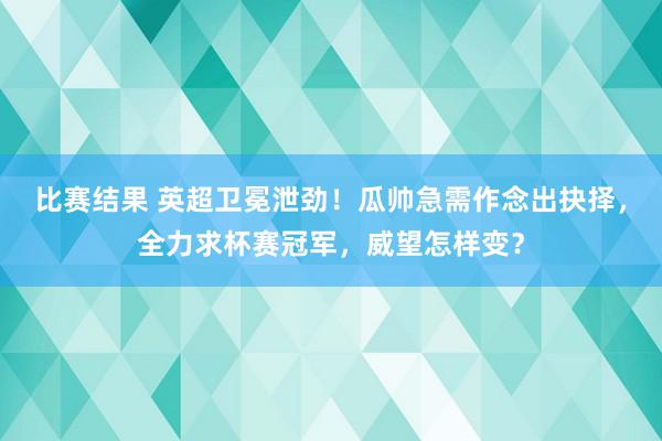 比赛结果 英超卫冕泄劲！瓜帅急需作念出抉择，全力求杯赛冠军，威望怎样变？